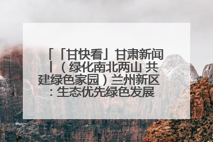 「甘快看」甘肃新闻丨（绿化南北两山 共建绿色家园）兰州新区：生态优先绿色发展 打造生态环保示范区