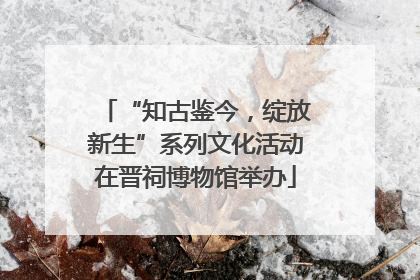 “知古鉴今，绽放新生”系列文化活动在晋祠博物馆举办