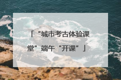 “城市考古体验课堂”端午“开课”