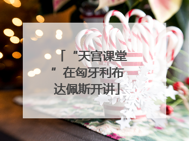 “天宫课堂”在匈牙利布达佩斯开讲