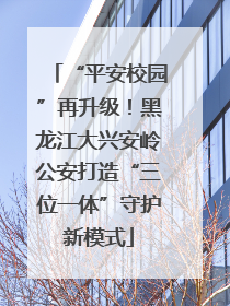 “平安校园”再升级！黑龙江大兴安岭公安打造“三位一体”守护新模式