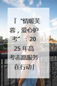 “情暖芙蓉，爱心护考”：2025 年高考志愿服务在行动