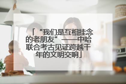 “我们是互相挂念的老朋友”——中哈联合考古见证跨越千年的文明交响