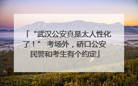 “武汉公安真是太人性化了！” 考场外，硚口公安民警和考生有个约定