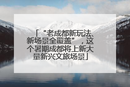 “老成都新玩法、新场景全覆盖”，这个暑期成都将上新大量新兴文旅场景