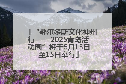 “鄂尔多斯文化神州行——2025青岛活动周”将于6月13日至15日举行