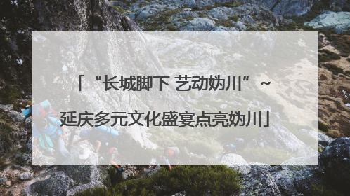 “长城脚下 艺动妫川”~延庆多元文化盛宴点亮妫川