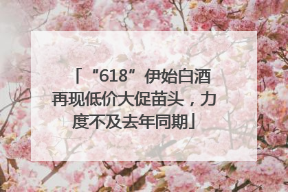 “618”伊始白酒再现低价大促苗头，力度不及去年同期
