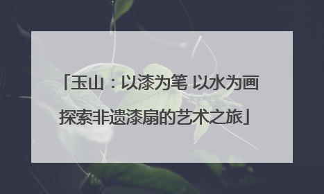 玉山：以漆为笔 以水为画 探索非遗漆扇的艺术之旅