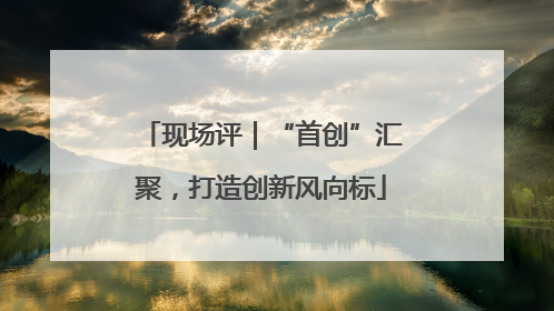 现场评｜“首创”汇聚，打造创新风向标