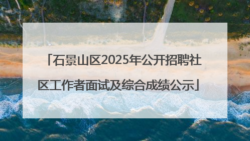 石景山区2025年公开招聘社区工作者面试及综合成绩公示