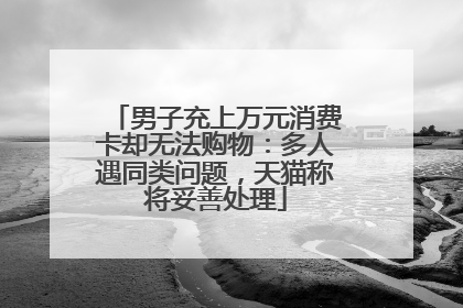 男子充上万元消费卡却无法购物：多人遇同类问题，天猫称将妥善处理
