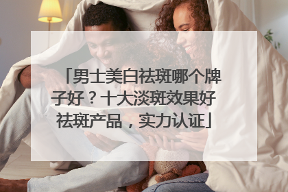男士美白祛斑哪个牌子好？十大淡斑效果好祛斑产品，实力认证