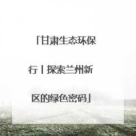 甘肃生态环保行丨探索兰州新区的绿色密码