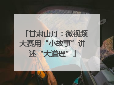 甘肃山丹：微视频大赛用“小故事”讲述“大道理”