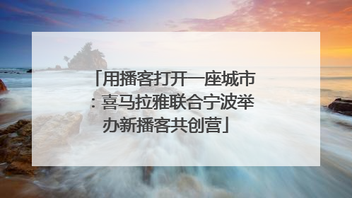 用播客打开一座城市：喜马拉雅联合宁波举办新播客共创营