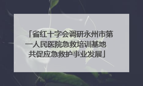省红十字会调研永州市第一人民医院急救培训基地 共促应急救护事业发展