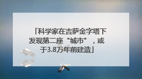 科学家在吉萨金字塔下发现第二座“城市”，或于3.8万年前建造