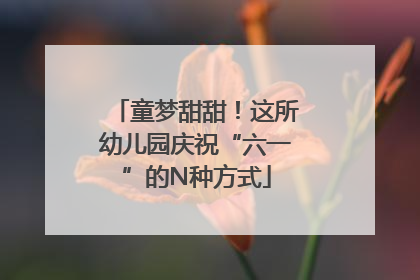 童梦甜甜！这所幼儿园庆祝“六一”的N种方式