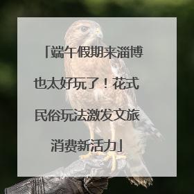 端午假期来淄博也太好玩了！花式民俗玩法激发文旅消费新活力