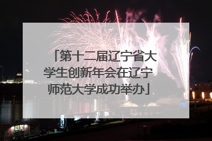 第十二届辽宁省大学生创新年会在辽宁师范大学成功举办