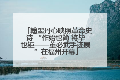 翰墨丹心映照革命史诗 “作始也简 将毕也钜——董必武手迹展”在福州开幕