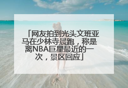 网友拍到光头文班亚马在少林寺晨跑，称是离NBA巨星最近的一次，景区回应
