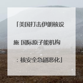 美国打击伊朗核设施 国际原子能机构：核安全急剧恶化