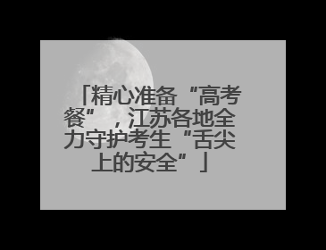 精心准备“高考餐”，江苏各地全力守护考生“舌尖上的安全”