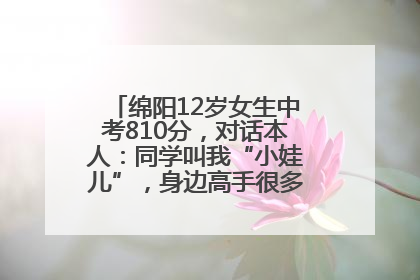 绵阳12岁女生中考810分，对话本人：同学叫我“小娃儿”，身边高手很多，我一直在追赶