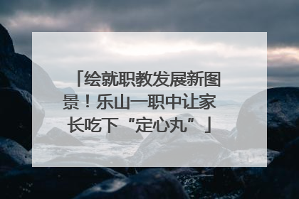 绘就职教发展新图景！乐山一职中让家长吃下“定心丸”