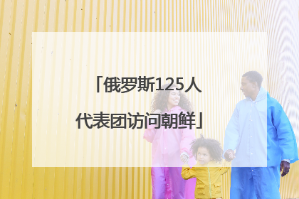 俄罗斯125人代表团访问朝鲜