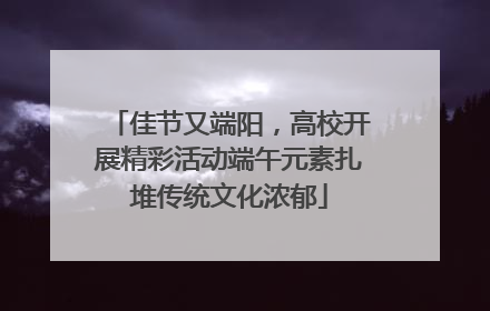 佳节又端阳，高校开展精彩活动端午元素扎堆传统文化浓郁