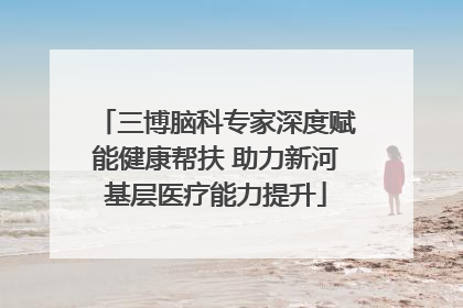三博脑科专家深度赋能健康帮扶 助力新河基层医疗能力提升