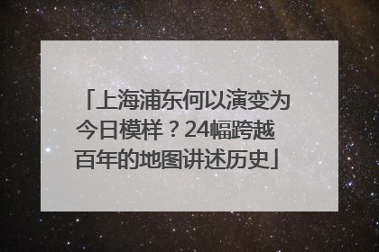 上海浦东何以演变为今日模样？24幅跨越百年的地图讲述历史