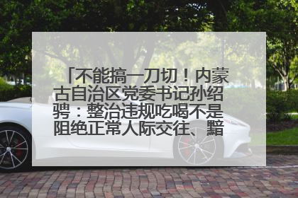 不能搞一刀切！内蒙古自治区党委书记孙绍骋：整治违规吃喝不是阻绝正常人际交往、黯淡人间烟火