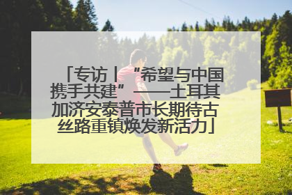 专访丨“希望与中国携手共建”——土耳其加济安泰普市长期待古丝路重镇焕发新活力