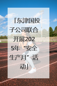 东津国投子公司联合开展2025年“安全生产月”活动