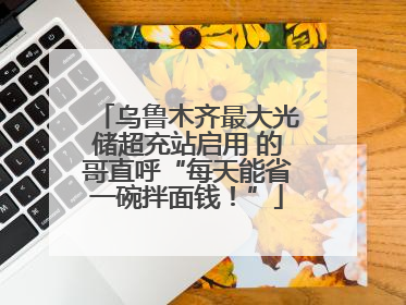 乌鲁木齐最大光储超充站启用 的哥直呼“每天能省一碗拌面钱！”