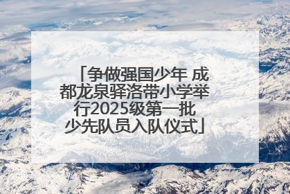 争做强国少年 成都龙泉驿洛带小学举行2025级第一批少先队员入队仪式