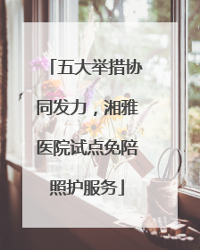 五大举措协同发力，湘雅医院试点免陪照护服务