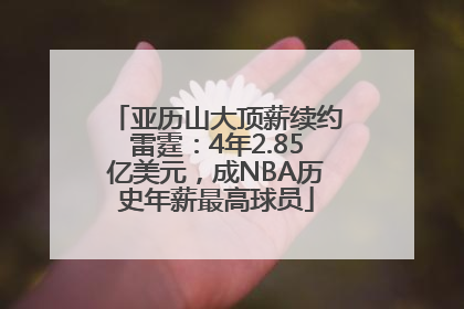 亚历山大顶薪续约雷霆：4年2.85亿美元，成NBA历史年薪最高球员