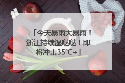 今天暴雨大暴雨！浙江持续湿哒哒！即将冲击35℃+