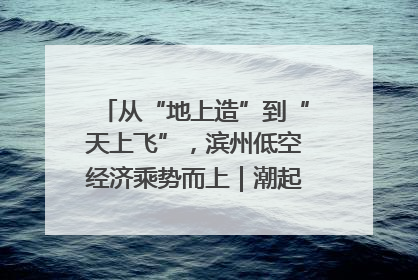 从“地上造”到“天上飞”，滨州低空经济乘势而上｜潮起渤海・网聚黄蓝