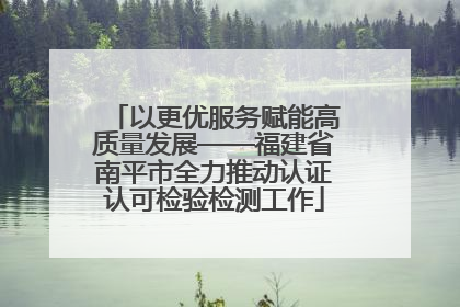 以更优服务赋能高质量发展——福建省南平市全力推动认证认可检验检测工作
