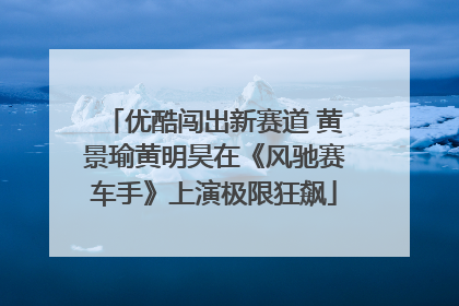 优酷闯出新赛道 黄景瑜黄明昊在《风驰赛车手》上演极限狂飙