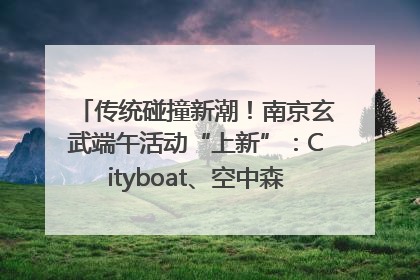 传统碰撞新潮！南京玄武端午活动“上新”：Cityboat、空中森林、骑行市集引热潮