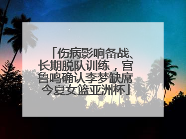 伤病影响备战、长期脱队训练，宫鲁鸣确认李梦缺席今夏女篮亚洲杯