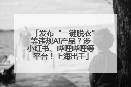 发布“一键脱衣”等违规AI产品？涉小红书、哔哩哔哩等平台！上海出手
