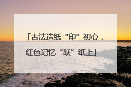 古法造纸“印”初心，红色记忆“跃”纸上